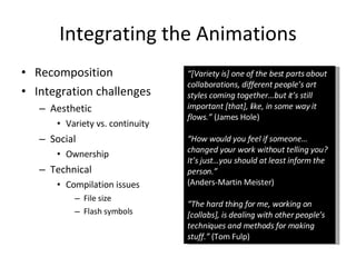 Integrating the Animations Recomposition Integration challenges Aesthetic Variety vs. continuity Social Ownership Technical Compilation issues File size Flash symbols “ [Variety is] one of the best parts about collaborations, different people’s art styles coming together…but it’s still important [that], like, in some way it flows.”  (James Hole) “ How would you feel if someone…changed your work without telling you? It’s just…you should at least inform the person.” (Anders-Martin Meister) “ The hard thing for me, working on [collabs], is dealing with other people’s techniques and methods for making stuff.”  (Tom Fulp) 