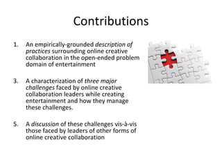 Contributions An empirically-grounded  description of practices  surrounding online creative collaboration in the open-ended problem domain of entertainment A characterization of  three major challenges  faced by online creative collaboration leaders while creating entertainment and how they manage these challenges. A  discussion  of these challenges vis-à-vis those faced by leaders of other forms of online creative collaboration 