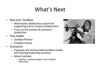 What’s Next New tool: Sandbox Web-based collaborative system for supporting online creative collaboration Focus on the context of animation production Two modes Sandbox Planner Sandbox Improv Evaluation Compare and contrast both Sandbox modes with existing leadership practices Mixed methods Log files, content analysis, and in-depth interviews 