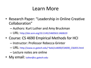 Learn More Research Paper: “Leadership in Online Creative Collaboration” Authors: Kurt Luther and Amy Bruckman URL:  http://doi.acm.org/10.1145/1460563.1460619 Course: CS 4690 Empirical Methods for HCI Instructor: Professor Rebecca Grinter URL:  http://www.cc.gatech.edu/~beki/cs4690/CS4690_CS6455.html Lecture notes are online My email:  [email_address]   