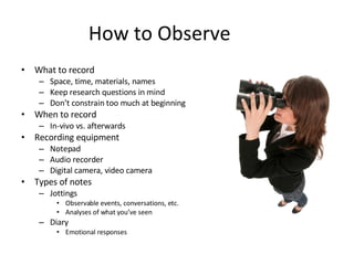 How to Observe What to record Space, time, materials, names Keep research questions in mind Don’t constrain too much at beginning When to record In-vivo vs. afterwards Recording equipment Notepad Audio recorder Digital camera, video camera Types of notes Jottings Observable events, conversations, etc. Analyses of what you’ve seen Diary Emotional responses 