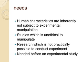 needs
 Human characteristics are inherently
not subject to experimental
manipulation
 Studies which is unethical to
manipulate
 Research which is not practically
possible to conduct experiment
 Needed before an experimental study
 