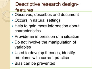 Descriptive research design-
features
 Observes, describes and document
 Occurs in natural settings
 Help to gain more information about
characteristics
 Provide an impression of a situation
 Do not involve the manipulation of
variables
 Used to develop theories, identify
problems with current practice
 Bias can be prevented
 