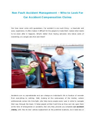 Non Fault Accident Management – Who to Look For
Car Accident Compensation Claims
Our lives never come with guarantees. Car accident is one such thing - a traumatic and
scary experience. It often makes it difficult for the people to make them realize what needs
to be done after it happens. What’s better than having someone who takes cares of
everything on a single call, then and there?
Accidents are so unpredictable and can change an individual’s life in fraction of seconds
from everything to nothing. Well, looking at the seriousness of the matter, certain
professionals comes into lime light, who help many people every year in order to navigate
their way through the maze. It helps people at their hard time as they can rely upon them
at the time of emergencies or accidents. Not only they provide you complete car accident
claims, with ‘like for like’ vehicle replacement at the preferred locations, be it total loss or
 