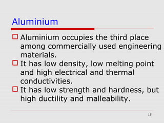 15
 Aluminium occupies the third place
among commercially used engineering
materials.
 It has low density, low melting point
and high electrical and thermal
conductivities.
 It has low strength and hardness, but
high ductility and malleability.
Aluminium
 
