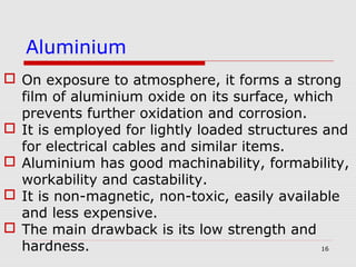 16
 On exposure to atmosphere, it forms a strong
film of aluminium oxide on its surface, which
prevents further oxidation and corrosion.
 It is employed for lightly loaded structures and
for electrical cables and similar items.
 Aluminium has good machinability, formability,
workability and castability.
 It is non-magnetic, non-toxic, easily available
and less expensive.
 The main drawback is its low strength and
hardness.
Aluminium
 