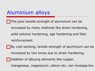 17
The poor tensile strength of aluminium can be
increased by many methods like strain hardening,
solid solution hardening, age hardening and fiber
reinforcement.
By cold working, tensile strength of aluminium can be
increased by two times due to strain hardening.
Addition of alloying elements like copper,
manganese, magnesium, silicon etc. can increase the
Aluminium alloys
 