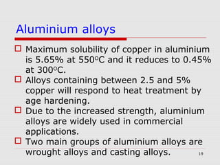 19
 Maximum solubility of copper in aluminium
is 5.65% at 550O
C and it reduces to 0.45%
at 300O
C.
 Alloys containing between 2.5 and 5%
copper will respond to heat treatment by
age hardening.
 Due to the increased strength, aluminium
alloys are widely used in commercial
applications.
 Two main groups of aluminium alloys are
wrought alloys and casting alloys.
Aluminium alloys
 
