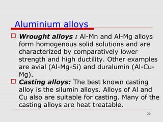 20
 Wrought alloys : Al-Mn and Al-Mg alloys
form homogenous solid solutions and are
characterized by comparatively lower
strength and high ductility. Other examples
are avial (Al-Mg-Si) and duralumin (Al-Cu-
Mg).
 Casting alloys: The best known casting
alloy is the silumin alloys. Alloys of Al and
Cu also are suitable for casting. Many of the
casting alloys are heat treatable.
Aluminium alloys
 