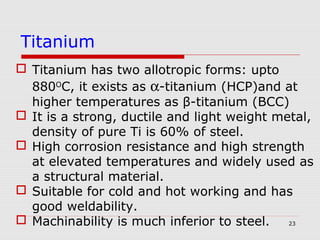 23
 Titanium has two allotropic forms: upto
880O
C, it exists as α-titanium (HCP)and at
higher temperatures as β-titanium (BCC)
 It is a strong, ductile and light weight metal,
density of pure Ti is 60% of steel.
 High corrosion resistance and high strength
at elevated temperatures and widely used as
a structural material.
 Suitable for cold and hot working and has
good weldability.
 Machinability is much inferior to steel.
Titanium
 