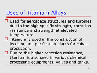 25
 Used for aerospace structures and turbines
due to the high specific strength, corrosion
resistance and strength at elevated
temperature.
 Titanium is used in the construction of
leaching and purification plants for cobalt
production.
 Due to the higher corrosion resistance,
titanium is also used in various chemical
processing equipments, valves and tanks.
Uses of Titanium Alloys
 