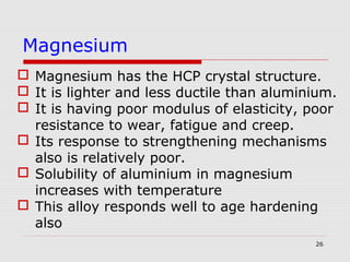 26
 Magnesium has the HCP crystal structure.
 It is lighter and less ductile than aluminium.
 It is having poor modulus of elasticity, poor
resistance to wear, fatigue and creep.
 Its response to strengthening mechanisms
also is relatively poor.
 Solubility of aluminium in magnesium
increases with temperature
 This alloy responds well to age hardening
also
Magnesium
 