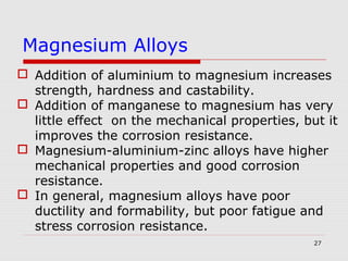 27
 Addition of aluminium to magnesium increases
strength, hardness and castability.
 Addition of manganese to magnesium has very
little effect on the mechanical properties, but it
improves the corrosion resistance.
 Magnesium-aluminium-zinc alloys have higher
mechanical properties and good corrosion
resistance.
 In general, magnesium alloys have poor
ductility and formability, but poor fatigue and
stress corrosion resistance.
Magnesium Alloys
 