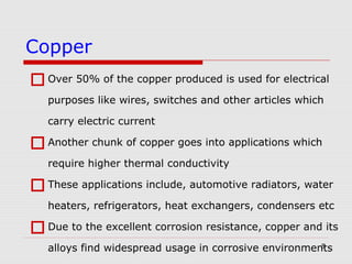 5
Over 50% of the copper produced is used for electrical
purposes like wires, switches and other articles which
carry electric current
Another chunk of copper goes into applications which
require higher thermal conductivity
These applications include, automotive radiators, water
heaters, refrigerators, heat exchangers, condensers etc
Due to the excellent corrosion resistance, copper and its
alloys find widespread usage in corrosive environments
Copper
 