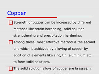 6
Strength of copper can be increased by different
methods like strain hardening, solid solution
strengthening and precipitation hardening.
Among these, most effective method is the second
one which is achieved by alloying of copper by
addition of elements like zinc, tin, aluminium etc.
to form solid solutions.
The solid solution alloys of copper are brasses,
Copper
 