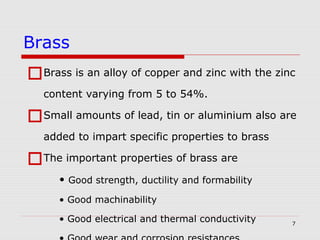 7
Brass is an alloy of copper and zinc with the zinc
content varying from 5 to 54%.
Small amounts of lead, tin or aluminium also are
added to impart specific properties to brass
The important properties of brass are
• Good strength, ductility and formability
• Good machinability
• Good electrical and thermal conductivity
Brass
 