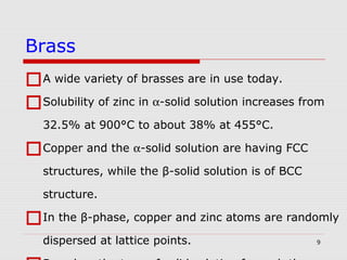 9
A wide variety of brasses are in use today.
Solubility of zinc in α-solid solution increases from
32.5% at 900°C to about 38% at 455°C.
Copper and the α-solid solution are having FCC
structures, while the β-solid solution is of BCC
structure.
In the β-phase, copper and zinc atoms are randomly
dispersed at lattice points.
Brass
 