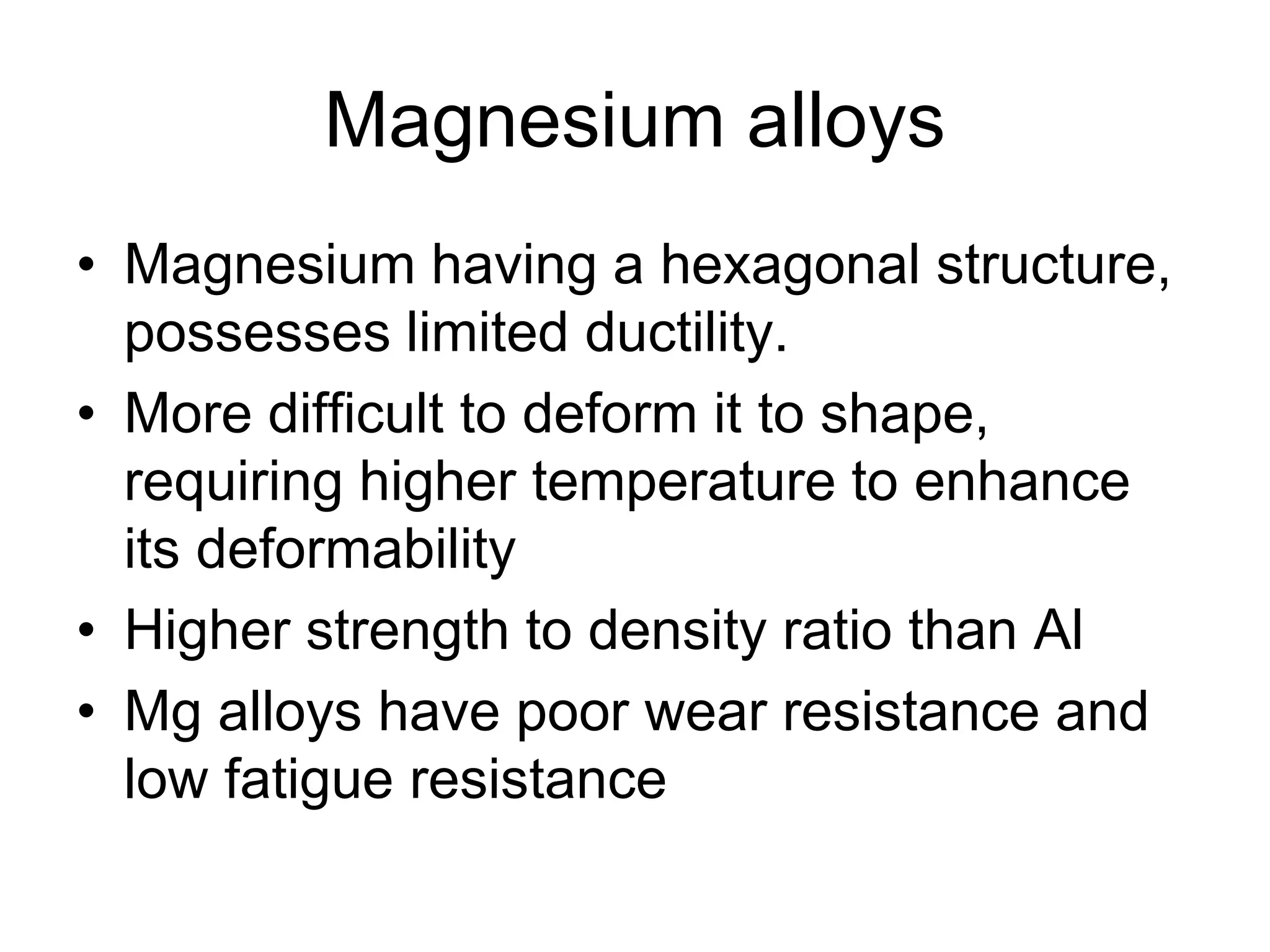 Magnesium alloys
• Magnesium having a hexagonal structure,
possesses limited ductility.
• More difficult to deform it to shape,
requiring higher temperature to enhance
its deformability
• Higher strength to density ratio than Al
• Mg alloys have poor wear resistance and
low fatigue resistance
 