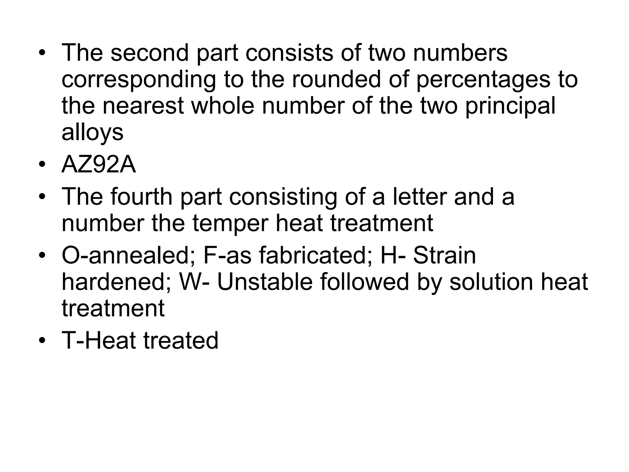 • The second part consists of two numbers
corresponding to the rounded of percentages to
the nearest whole number of the two principal
alloys
• AZ92A
• The fourth part consisting of a letter and a
number the temper heat treatment
• O-annealed; F-as fabricated; H- Strain
hardened; W- Unstable followed by solution heat
treatment
• T-Heat treated
 