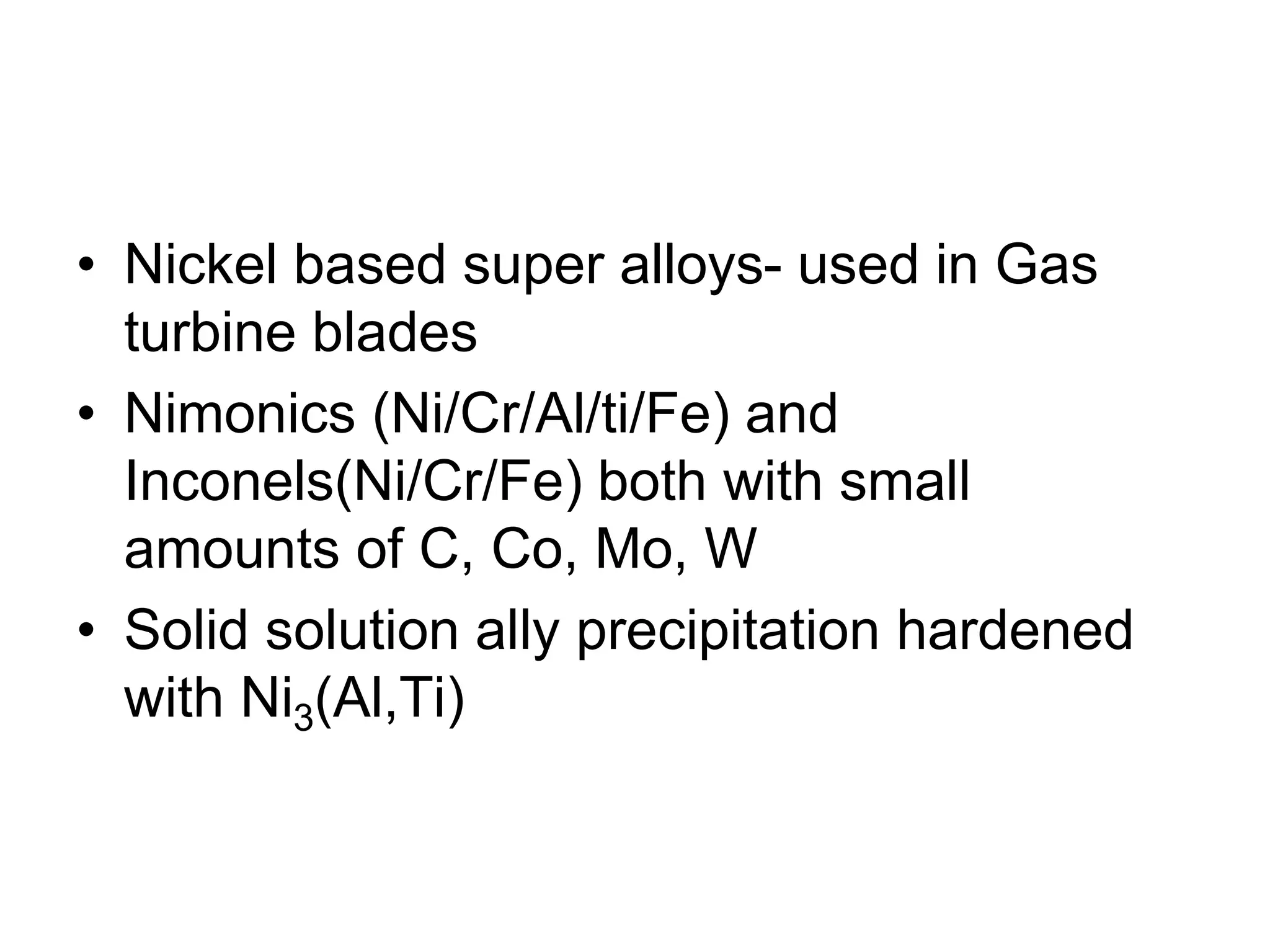 • Nickel based super alloys- used in Gas
turbine blades
• Nimonics (Ni/Cr/Al/ti/Fe) and
Inconels(Ni/Cr/Fe) both with small
amounts of C, Co, Mo, W
• Solid solution ally precipitation hardened
with Ni3(Al,Ti)
 