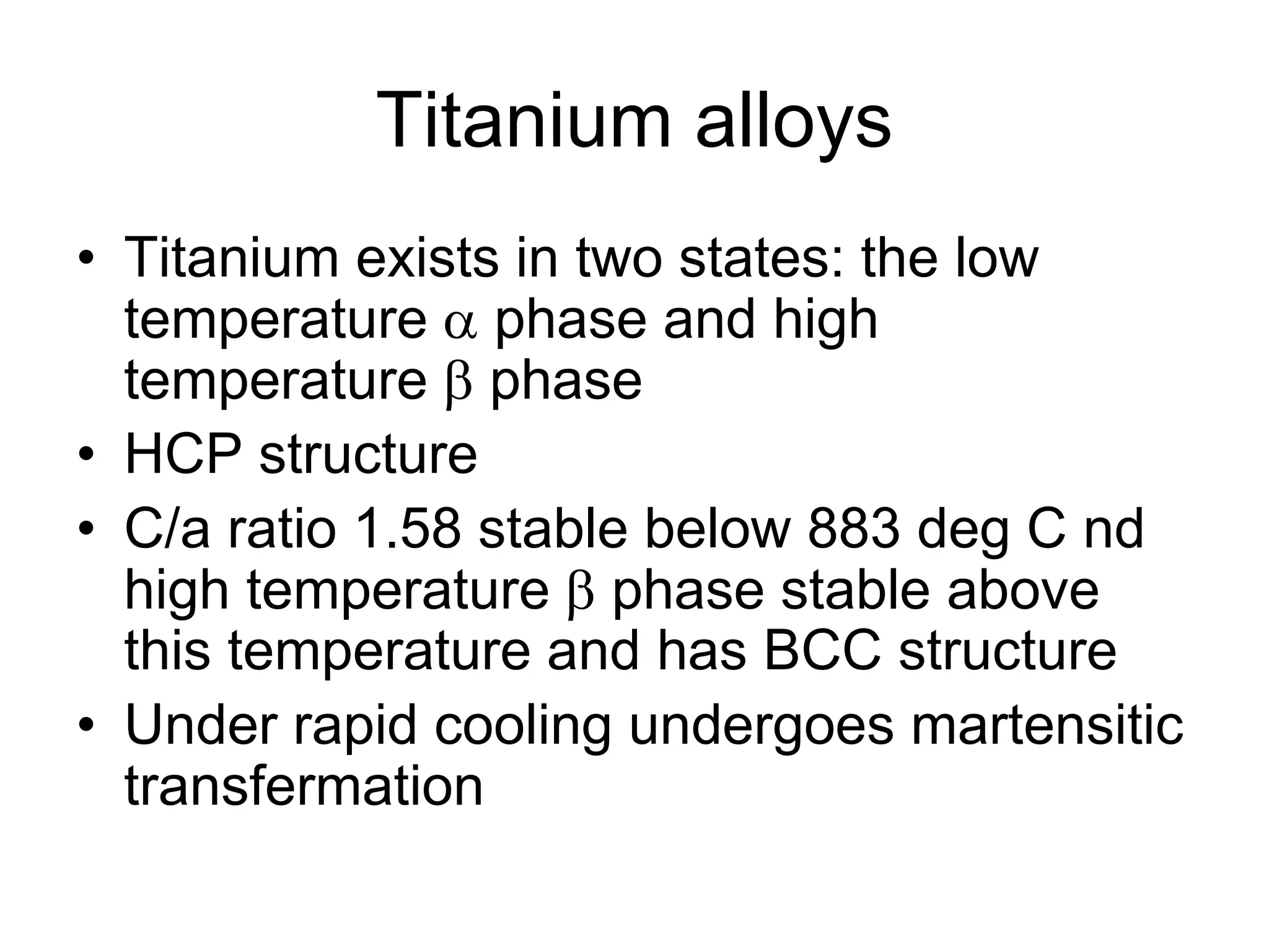 Titanium alloys
• Titanium exists in two states: the low
temperature  phase and high
temperature  phase
• HCP structure
• C/a ratio 1.58 stable below 883 deg C nd
high temperature  phase stable above
this temperature and has BCC structure
• Under rapid cooling undergoes martensitic
transfermation
 