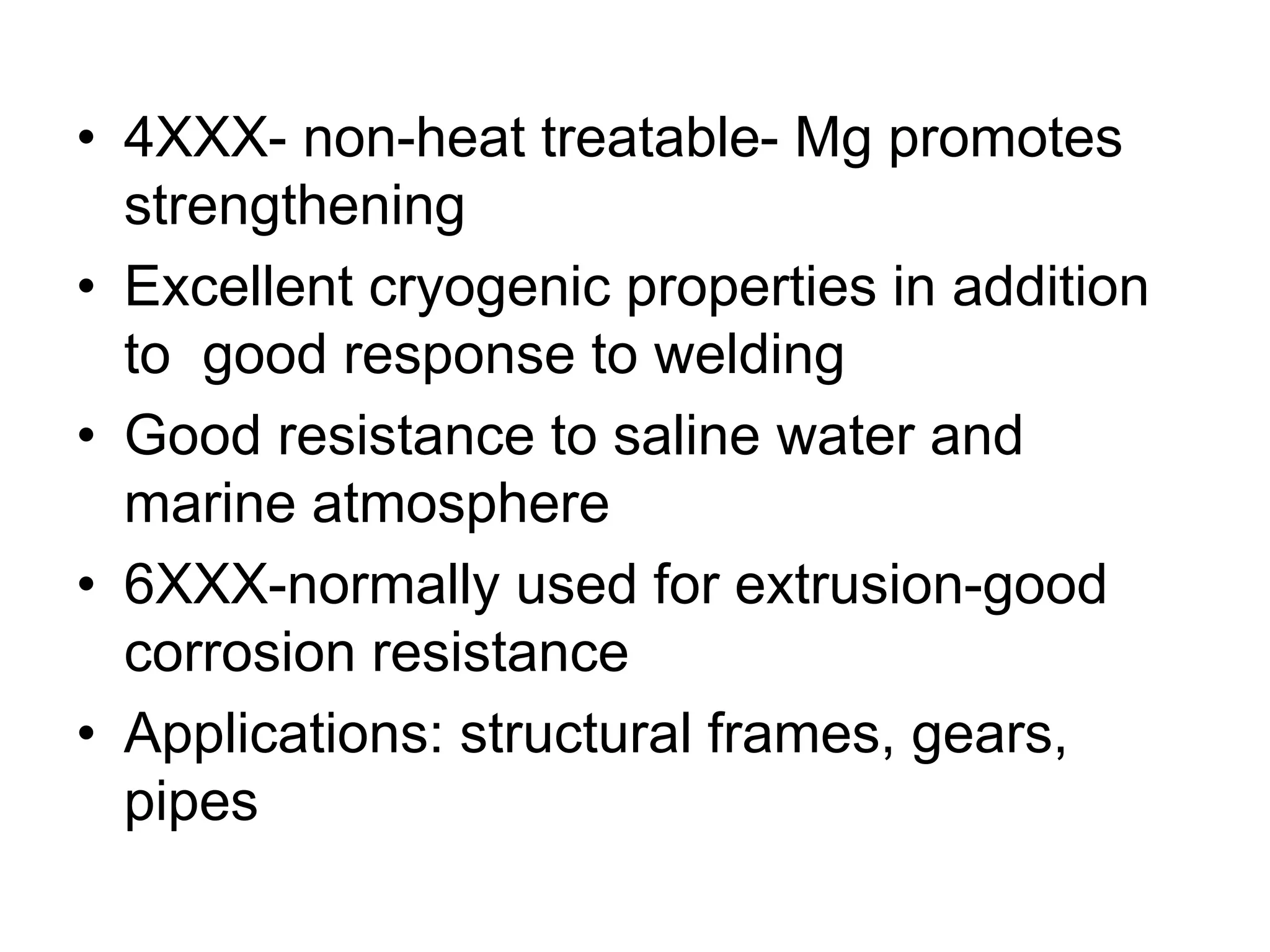 • 4XXX- non-heat treatable- Mg promotes
strengthening
• Excellent cryogenic properties in addition
to good response to welding
• Good resistance to saline water and
marine atmosphere
• 6XXX-normally used for extrusion-good
corrosion resistance
• Applications: structural frames, gears,
pipes
 