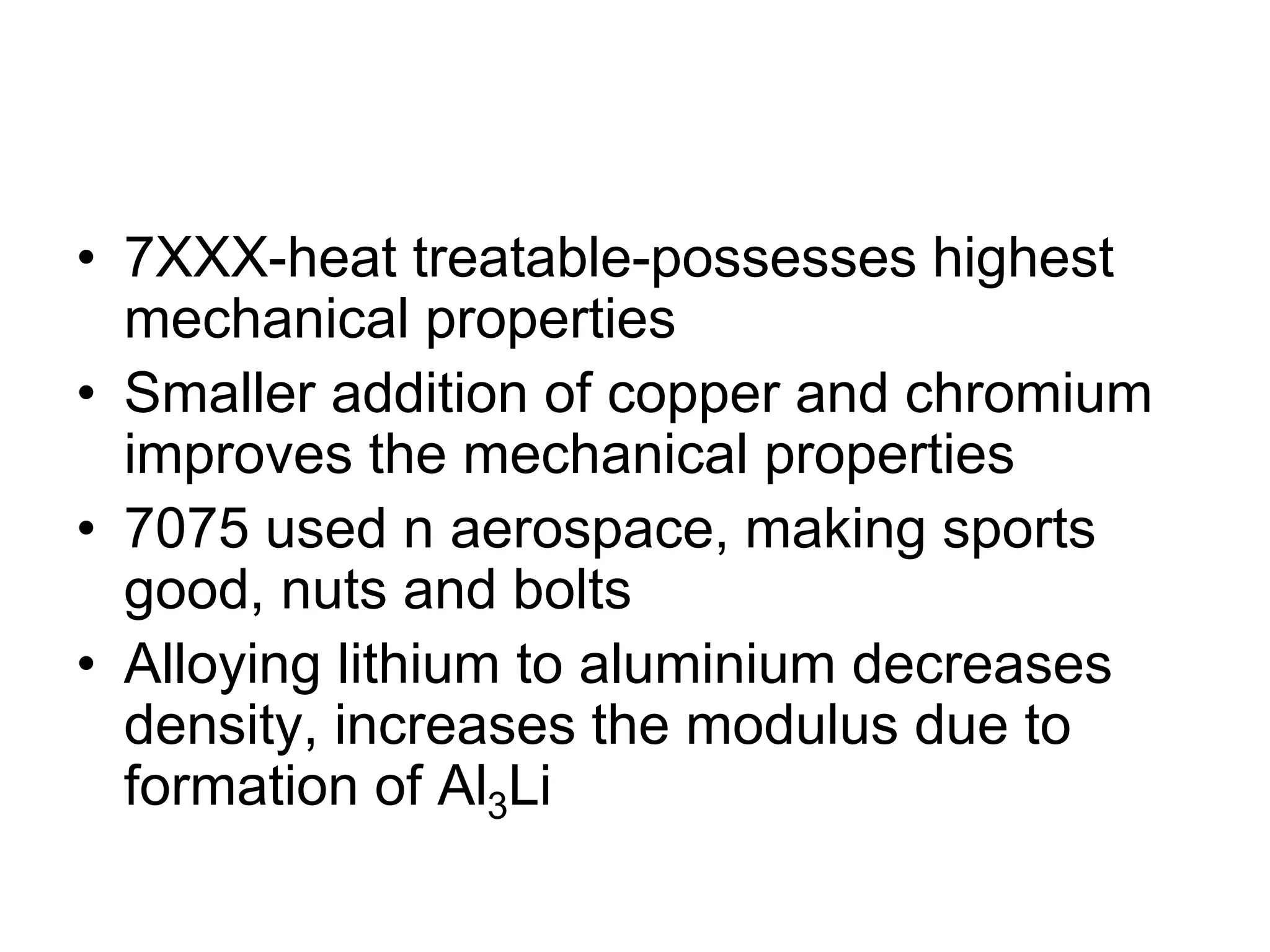 • 7XXX-heat treatable-possesses highest
mechanical properties
• Smaller addition of copper and chromium
improves the mechanical properties
• 7075 used n aerospace, making sports
good, nuts and bolts
• Alloying lithium to aluminium decreases
density, increases the modulus due to
formation of Al3Li
 