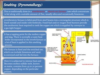 3
)
This is traditionally done in a reverberatory or electric-arc furnace, into which concentrate
is fed along with a suitable amount of flux, usually silica and occasionally limestone.
reverberatory furnace is fabricated from steel beams into a rectangular structure which is
lined outside and inside with firebricks. Fossil fuel and/or oxygen fired burners provide
the exothermic heat required to melt the copper ore which is supplied by conveyor to
a gas tight hopper
It has a tapping point for the molten copper
and slag. There is normally a waste heat
boiler incorporated in the reverb furnace as
a lot of heat is applied in this smelting
process.
The furnace is fired and the enriched ore,
which can include limestone and sand,
is conveyed and fed into the furnace.
Here it is subjected to intense heat and
Becomes molten sulfide melt, known
as matte, contains from 45 to 70 percent
copper, depending on the particular
process.
 