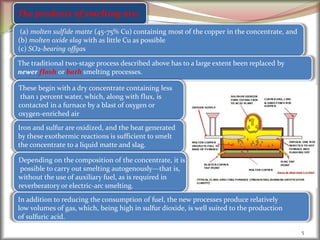 5
The products of smelting are;
(a) molten sulfide matte (45-75% Cu) containing most of the copper in the concentrate, and
(b) molten oxide slag with as little Cu as possible
(c) SO2-bearing offgas
The traditional two-stage process described above has to a large extent been replaced by
newer flash or bath smelting processes.
These begin with a dry concentrate containing less
than 1 percent water, which, along with flux, is
contacted in a furnace by a blast of oxygen or
oxygen-enriched air
Iron and sulfur are oxidized, and the heat generated
by these exothermic reactions is sufficient to smelt
the concentrate to a liquid matte and slag.
Depending on the composition of the concentrate, it is
possible to carry out smelting autogenously—that is,
without the use of auxiliary fuel, as is required in
reverberatory or electric-arc smelting.
In addition to reducing the consumption of fuel, the new processes produce relatively
low volumes of gas, which, being high in sulfur dioxide, is well suited to the production
of sulfuric acid.
 