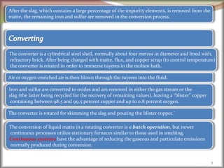 7
After the slag, which contains a large percentage of the impurity elements, is removed from the
matte, the remaining iron and sulfur are removed in the conversion process.
The converter is a cylindrical steel shell, normally about four metres in diameter and lined with,
refractory brick. After being charged with matte, flux, and copper scrap (to control temperature)
the converter is rotated in order to immerse tuyeres in the molten bath.
Air or oxygen-enriched air is then blown through the tuyeres into the fluid.
Iron and sulfur are converted to oxides and are removed in either the gas stream or the
slag (the latter being recycled for the recovery of remaining values), leaving a “blister” copper
containing between 98.5 and 99.5 percent copper and up to 0.8 percent oxygen.
The converter is rotated for skimming the slag and pouring the blister copper.`
The conversion of liquid matte in a rotating converter is a batch operation, but newer
continuous processes utilize stationary furnaces similar to those used in smelting.
Continuous systems have the advantage of reducing the gaseous and particulate emissions
normally produced during conversion.
 