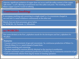 10
Continuous Smelting:
It encompass smelting and converting in a single vessel i.e. Cu concentrate charged at
one end and Cu metal withdrawn continuously at the other end.
Mainly three are three processes, given below
(a) WORCRA. (b) Noranda. (c) Mitsubishi.
This name divided as the first 3 alphabets stands for the developers and last 3 alphabets for
the place.
(a) WORCRA
Features:
• Counter current movement of gas and concentrate. So, continuous production of blister Cu.
• Directly blister Cu i.e. metal instead of matte form.
• Combine smelting and converting.
• The heat required for reaction directly obtained as the reaction is exothermic.
• Counter movement cause continuous production of H2SO4 due to continuous extraction of gas.
• Cu% continuously obtains from slag by means of cleaning operation.
Likewise, significant oxidation of copper does not occur until the sulfur content of the copper
falls below ~0.02%. Blowing is terminated near this sulfur end point. The resulting molten
blister copper (1200°C) is sent to refining
 
