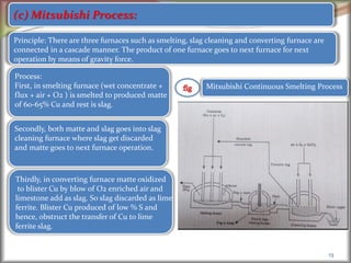 13
(c) Mitsubishi Process:
Principle: There are three furnaces such as smelting, slag cleaning and converting furnace are
connected in a cascade manner. The product of one furnace goes to next furnace for next
operation by means of gravity force.
Process:
First, in smelting furnace (wet concentrate +
flux + air + O2 ) is smelted to produced matte
of 60-65% Cu and rest is slag.
Secondly, both matte and slag goes into slag
cleaning furnace where slag get discarded
and matte goes to next furnace operation.
Thirdly, in converting furnace matte oxidized
to blister Cu by blow of O2 enriched air and
limestone add as slag. So slag discarded as lime
ferrite. Blister Cu produced of low % S and
hence, obstruct the transfer of Cu to lime
ferrite slag.
Mitsubishi Continuous Smelting Process
 