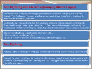 14
Fire Refining and Electro refining of Blister Copper
The copper from the above processing is electrochemically refined to high-purity cathode
Copper . This final copper contains less than 20 ppm undesirable impurities. It is suitable for
electrical and almost all other uses
Electro refining requires strong, flat thin anodes to interleave with cathodes in a refining cell.
These anodes are produced by removing S and O from molten blister copper, and casting the
resulting fire-refined copper in open, anode shape molds (occasionally in a continuous strip caster)
The purpose of refining to get Cu extraction is twofold as
• First, to obtain metal in pure form.
• Second, to recover precious metals containing in blister Cu produced.
Fire Refining
Virtually all the molten copper produced by smelting/converting is subsequently electrorefined.
It must, therefore, be suitable for casting into thin, strong, smooth anodes for interleaving with
cathodes in electrorefining cells . This requires that the copper be fire refined to remove most of
its sulfur and oxygen.
 
