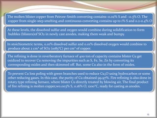 15
The molten blister copper from Peircee-Smith converting contains~0.02% S and ~0.3% O. The
copper from single-step smelting and continuous converting contains up to 1% S and 0.2-0.4% O
At these levels, the dissolved sulfur and oxygen would combine during solidification to form
bubbles (blisters)of SO2 in newly cast anodes, making them weak and bumpy.
In stoichiometric terms, 0.01% dissolved sulfur and 0.01% dissolved oxygen would combine to
produce about 2 cm³ of SO2 (1083°C) per cm³ of copper.
The refining is done in reverberatory furnace of 400 ton of capacity contains blister Cu get
oxidized to recover Cu removing the impurities such as S, Fe, Se, Zn by converting its
corresponding oxides and then skimmed off. But, some Cu also in the form of oxides.
To prevent Cu loss poling with green branches used to reduce Cu₂O using hydrocarbon or some
other reducing gases. In this case, the purity of Cu obtained 99.97%. Fire refining is also done in
rotary type refining furnace, where blister Cu directly treated by blowing air, The final product
of fire refining is molten copper,w0.003% S, 0.16% O, 1200°C, ready for casting as anodes.
 