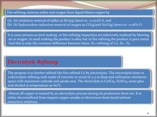 16
Electrolytic Refining
Almost all copper is treated by an electrolytic process during its production from ore. It is
either electrorefined from impure copper anodes or electrowon from leach/solvent
extraction solutions.
The purpose is to further refined the fire-refined Cu by electrolysis. The electrolysis done in
a electrolytic refining tank made of concrete or wood of 3-5 m deep and utilization minimum
space with maximum cathode and anode area. The electrolyte is CuSO4, H2SO4, some glue
and alcohol at temperature 50-60°C.
Fire refining removes sulfur and oxygen from liquid blister copper by
(a) Air oxidation removal of sulfur as SO2(g) down to ~0.003% S, and
(b) (b) hydrocarbon reduction removal of oxygen as CO(g)and H2O(g) down to ~0.16% O.
It is same process as steel making ,in fire refining impurities are selectively oxidized by blowing
air or oxygen. In steel making the product is alloy but in fire refining the product is pure metal.
And this is only the common difference between them. Ex:-refining of Cu, Zn , Fe.
 