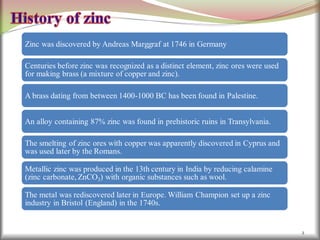 2
Zinc was discovered by Andreas Marggraf at 1746 in Germany
Centuries before zinc was recognized as a distinct element, zinc ores were used
for making brass (a mixture of copper and zinc).
A brass dating from between 1400-1000 BC has been found in Palestine.
An alloy containing 87% zinc was found in prehistoric ruins in Transylvania.
The smelting of zinc ores with copper was apparently discovered in Cyprus and
was used later by the Romans.
Metallic zinc was produced in the 13th century in India by reducing calamine
(zinc carbonate, ZnCO3) with organic substances such as wool.
The metal was rediscovered later in Europe. William Champion set up a zinc
industry in Bristol (England) in the 1740s.
 