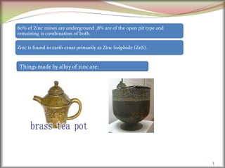 3
80% of Zinc mines are underground ,8% are of the open pit type and
remaining is combination of both.
Zinc is found in earth crust primarily as Zinc Sulphide (ZnS).
Things made by alloyof zinc are:
 