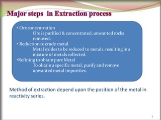 Method of extraction depend upon the position of the metal in
reactivity series.
7
• Ore concentration
Ore is purified & concentrated, unwantedrocks
removed.
• Reduction tocrude metal
Metal oxides to be reduced to metals, resulting in a
mixture of metals collected.
•Refining toobtain pure Metal
To obtain a specific metal, purify and remove
unwantedmetal impurities.
 