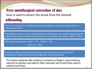 heat is used to extract the metal from the mineral
10
The concentratedore is finely ground into small piecesand then suspended in a
rising streamof air.
The sulphur content can be reduced hugely with this process. Andalso oxidizing zinc
sulfide concentratesat high temperatures intoan impurezincoxide, called ”Calcine”
The chemical reactions : 2ZnS + 3O2 →2ZnO + 2SO2
2SO2+O2→2SO3
Roasting is done in a fluid bed roasteras it providesgood control over the
temperature, rapid rateof roasting, high zinc calcinedobtained
The calcine obtianed after roasting is sintered by Dwight- Lloyd sintering
machine to provide lump feed to retort reduction and to eliminate sulphur,
cadmium and lead.
 