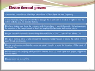 3
It occurs in a vertical retort 15 m high, internal dia. of 24 m about 100 tons Zn per day.
It uses electrodes of graphite are introduced through the silicon carbide walls at two places-near the
bottom and at a zone 9m from the bottom.
The charge in this zone forms the resistance and electrical energy supplied provides the heat necessary
for reduction of the charge instead of fossil fuel employed in horizontal and vertical retorts.
The gas liberated due to reduction of charge has 40-45% Zn ,45% CO, 5-8%N2 and minute CO2.
This gas is bubbled into a U tube arrangement maintained under vacuum to enable the suction of retort
gases through molten zinc.
The zinc condensation needs to be carried out quickly in order to avoid the formation of blue oxide of
zinc( ZnO+Zn).
The residues of the foregoing retort processes contains 3-4% Zn, all the input iron, gangue, copper and
precious metals.
The zinc recovery is over 95% .
 