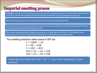 5
Principle: The process is carried out by using countercurrent principle, where the blast and preheated
air given to the furnace through thetuyereand the preheated coke get charged fromthe top.
ISP furnace is of square cross section consistsof waterjacket brick lined shaft.
Feed is given from the top of the furnace at positive pressure where we introduced preheatedcoke and
sinterthrough a double bell charging system.
The process inside the furnace based on reaction i.e. Reduction of ZnO by C in the imperial blast
furnace gives rise to Zn in vapourform which gets condensedby using molten lead.
The smelting reactions takes place in ISP are
𝐶 + 1/2𝑂2 → 𝐶𝑂
𝐶 + 𝑂2 → 𝐶𝑂2
𝐶 + 𝐶𝑂2 → 2𝐶𝑂
𝑍𝑛𝑂 + 𝐶𝑂 → 𝑍𝑛 + 𝐶𝑂2
𝑃𝑏𝑂 + 𝐶𝑂 → 𝑃𝑏 + 𝐶𝑂2
Carbon does not reduce ZnO until 1120 ° C, since at this temperature Zn gets
vaporized.
 