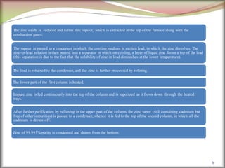 6
The zinc oxide is reduced and forms zinc vapour, which is extracted at the top of the furnace along with the
combustion gases.
The vapour is passed to a condenser in which the cooling medium is molten lead, in which the zinc dissolves. The
zinc-in-lead solution is then passed into a separator in which on cooling, a layer of liquid zinc forms a top of the lead
(this separation is due to the fact that the solubility of zinc in lead diminishes at the lower temperature).
The lead is returned to the condenser, and the zinc is further processed by refining.
The lower part of the first column is heated.
Impure zinc is fed continuously into the top of the column and is vaporized as it flows down through the heated
trays.
After further purification by refluxing in the upper part of the column, the zinc vapor (still containing cadmium but
free of other impurities) is passed to a condenser, whence it is fed to the top of the second column, in which all the
cadmium is driven off.
Zinc of 99.995% purity is condensed and drawn from the bottom.
 