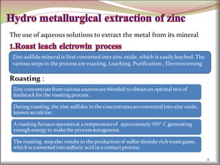 The use of aqueous solutions to extract the metal from its mineral
Roasting :
8
Zinc sulfidemineral is first converted into zinc oxide, which is easilyleached. The
various steps in the process are roasting, Leaching, Purification , Electrowinning
Zinc concentratefromvarious sourcesare blended to obtain an optimal mix of
feedstock for the roasting process.
During roasting, the zinc sulfides in the concentratesareconverted into zinc oxide,
known as calcine.
A roasting furnaceoperatesat a temperatureof approximately 950° C generating
enough energy to makethe processautogenous.
The roasting stepalso results in the production of sulfur dioxide-richwastegases,
which is converted into sulfuric acid in a contact process.
 