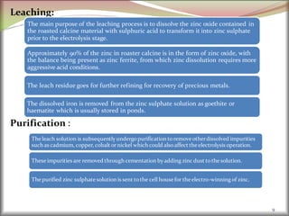 Leaching:
Purification :
9
The main purpose of the leaching process is to dissolve the zinc oxide contained in
the roasted calcine material with sulphuric acid to transform it into zinc sulphate
prior to the electrolysis stage.
Approximately 90% of the zinc in roaster calcine is in the form of zinc oxide, with
the balance being present as zinc ferrite, from which zinc dissolution requires more
aggressive acid conditions.
The leach residue goes for further refining for recovery of precious metals.
The dissolved iron is removed from the zinc sulphate solution as goethite or
haematite which is usually stored in ponds.
The leach solution is subsequentlyundergopurification toremove otherdissolved impurities
such as cadmium, copper, cobalt ornickel which could alsoaffect theelectrolysis operation.
These impurities are removed through cementation byadding zinc dust tothesolution.
The purified zinc sulphate solution is sent tothe cell house for theelectro-winning of zinc.
 