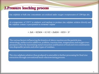 11
zinc sulphide or bulk zinc concentrates are oxidized under oxygen overpressures of 1200 kpa abs.
At a temperature of 150°C in sulphuric acid medium to produce zinc sulphate solution directly and
the sulphide content is precipitated as elemental sulphur
• ZnS + H2SO4 + 0.5 02 = ZnSO4 + H2O + S°
The various factors influencingthe kineticsof above reaction arethe particle size,
mineralogy,surface active additives,acidities,reaction time, temperature andoxygen over-
pressureswhere by maximising metal extraction andfixation of lead and iron constituents
into disposable jarosite andother types of residues.
The zincsulphate solution thus produced is amenable to further processing for final zinc
extraction through conventional leach-electrowinning process.
 