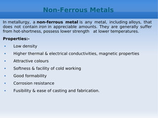 Non-Ferrous Metals
In metallurgy, a non-ferrous metal is any metal, including alloys, that
does not contain iron in appreciable amounts. They are generally suffer
from hot-shortness, possess lower strength at lower temperatures.
Properties:-
 Low density
 Higher thermal & electrical conductivities, magnetic properties
 Attractive colours
 Softness & facility of cold working
 Good formability
 Corrosion resistance
 Fusibility & ease of casting and fabrication.
 