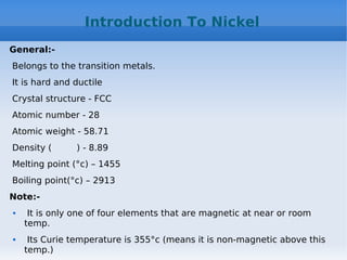 Introduction To Nickel
General:-
Belongs to the transition metals.
It is hard and ductile
Crystal structure - FCC
Atomic number - 28
Atomic weight - 58.71
Density ( ) - 8.89
Melting point (°c) – 1455
Boiling point(°c) – 2913
Note:-
 It is only one of four elements that are magnetic at near or room
temp.
 Its Curie temperature is 355°c (means it is non-magnetic above this
temp.)
 