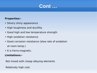 Cont …
Properties:-
• Silvery shiny appearance
• High toughness and ductility
• Good high and low temperature strength
• High oxidation resistance
• Good corrosion resistance (slow rate of oxidation
at room temp.)
• It is Ferro-magnetic.
Limitations:-
Not mixed with cheap alloying elements
Relatively high cost.
 