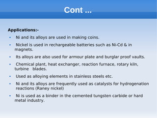 Cont ...
Applications:-
 Ni and its alloys are used in making coins.
 Nickel is used in rechargeable batteries such as Ni-Cd & in
magnets.
 Its alloys are also used for armour plate and burglar proof vaults.
 Chemical plant, heat exchanger, reaction furnace, rotary kiln,
turbine blades.
 Used as alloying elements in stainless steels etc.
 Ni and its alloys are frequently used as catalysts for hydrogenation
reactions (Raney nickel)
 Ni is used as a binder in the cemented tungsten carbide or hard
metal industry.
 