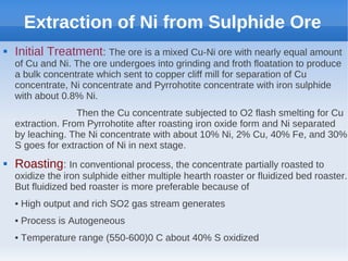Extraction of Ni from Sulphide Ore
 Initial Treatment: The ore is a mixed Cu-Ni ore with nearly equal amount
of Cu and Ni. The ore undergoes into grinding and froth floatation to produce
a bulk concentrate which sent to copper cliff mill for separation of Cu
concentrate, Ni concentrate and Pyrrohotite concentrate with iron sulphide
with about 0.8% Ni.
Then the Cu concentrate subjected to O2 flash smelting for Cu
extraction. From Pyrrohotite after roasting iron oxide form and Ni separated
by leaching. The Ni concentrate with about 10% Ni, 2% Cu, 40% Fe, and 30%
S goes for extraction of Ni in next stage.
 Roasting: In conventional process, the concentrate partially roasted to
oxidize the iron sulphide either multiple hearth roaster or fluidized bed roaster.
But fluidized bed roaster is more preferable because of
• High output and rich SO2 gas stream generates
• Process is Autogeneous
• Temperature range (550-600)0 C about 40% S oxidized
 